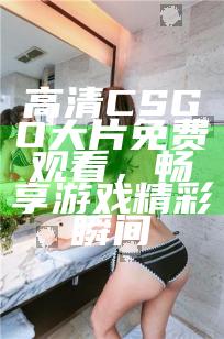 高清CSGO大片免费观看，畅享游戏精彩瞬间